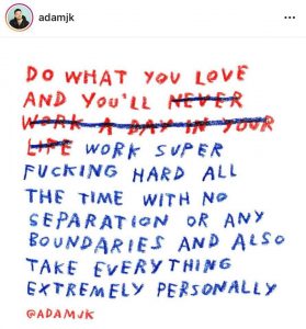 Do what you love and you'll work super fucking hard all the time with no separation or any boundaries and also take everything extremely personally